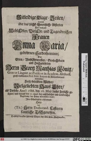 Mitleidige Klage-Zeilen/ womit über das höchst-schmertzliche Absterben Der weiland ... Frauen Anna Maria/ gebohrnen Hardesheiminn; Des ... Herrn Georg Matthias König/ Graecae Linguae ac Poeseos in Academ. Altdorff. ... nunmehro Hertz-betrübten Witwer/ Vielgeliebten Haus-Ehre/ als Dieselbe Anno 1686. den 26. Maii dieses Zeitliche gesegnet/ und darauf den 31. eiusd. bey ansehnlicher und volckreicher Begleitung/