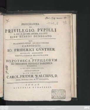Programma De Privilegio Pvpilli L. XIX. D. De Reb. Avctor. Ivd. Poss. Eivs Heredi Denegato Qvo Praenobilissimi Ac Doctissimi Candidati Io. Friderici Gv̈nther Advocati Dresdensis Dispvtationem Inavgvralem De Hypotheca Pvpillorvm Ac Minorvm Fevdali Saxonica Tacita D. XVI. Sept. MDCCLXVIIII. Institvendam Rite Indicit Carol. Frider. Walchivs, D. Ord. Ivriscons. H. T. Decanvs