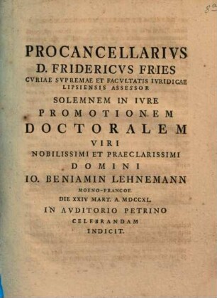 Procancellarivs D. Fridericvs Fries, Cvriae Svpremae Et Facvltatis Ivridicae Lipsiensis Assessor, Solemnem In Ivre Promotionem Doctoralem Viri Nobilissimi Et Praeclarissimi Domini Io. Beniamin Lehnemann ... Celebrandam Indicit : [praefatus de abusu privilegiorum]