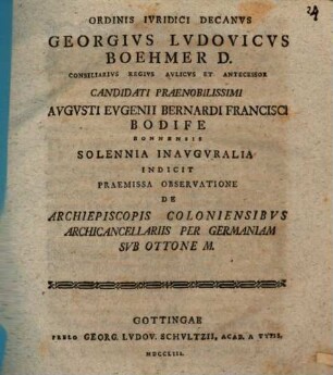 Ordinis Ivridici Decanvs Georgivs Lvdovicvs Boehmer D. Consiliarivs Regivs Avlicvs Et Antecessor Candidati Praenobilissimi Avgvsti Evgenii Bernardi Francisci Bodife Bonnensis Solennia Inavgvralia Indicit Praemissa Observatione De Archiepiscopis Coloniensibvs Archicancellariis Per Germaniam Svb Ottone M. : [P. P. in Georgia Augusta a. d. XVI. Aug. MDCCLIII.]