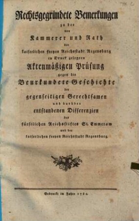 Rechtsgegründete Bemerkungen zu der von Kammerer und Rath der kaiserlichen freyen Reichsstadt Regensburg in Druck gelegten Aktenmäßigen Prüfung gegen die Beurkundete Geschichte der gegenseitigen Gerechtsamen und darüber entstandenen Differenzien des fürstlichen Reichsstiftes Sankt Emmeram und der kaiserlichen freyen Reichsstadt Regensburg