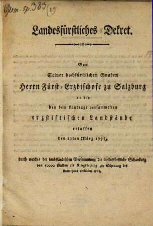Landesfürstliches Dekret. Von Seiner hochfürstlichen Gnaden Herrn Fürst-Erzbischofe zu Salzburg an die bey dem Landtage versammelten erzstiftischen Landstände erlassen den 13ten März 1795, durch welches der landständischen Versammlung die landesfürstliche Schankung von 50000 Gulden als Kriegsbeytrag zur Schonung des Unterthans verkündet wird