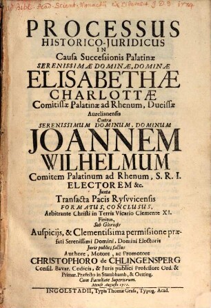 Processus Historico-Juridicus In Causa Successionis Palatinae Serenissimae Dominae, Dominae Elisabethae Charlottae Comitissae Palatinae ad Rhenum, Ducissae Aurelianensis Contra ... Joannen Wilhelmum Comitem Palatinum ad Rhenum ... Juxta Transacta Pacis Rysvvicensis Formatus, Conclusus, Arbitrante Christi in Terris Vicario Clemente XI. Finitus ...