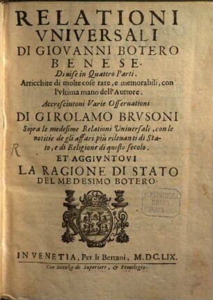 Relationi Vniversali Di Giovanni Botero Benese : Diuise in Quattro Parti : Arricchite di molte cose rare, e memorabili, con l'vltima mano dell'Auttore : Accresciutoui Varie Osseruationi Di Girolamo Brvsoni Sopra le medesime Relationi Vniuersali, con le notitie de gli affari più rileuanti di Stato, e di Religione di questo secolo : Et Aggivntovi La Ragione Di Stato Del Medesimo Botero