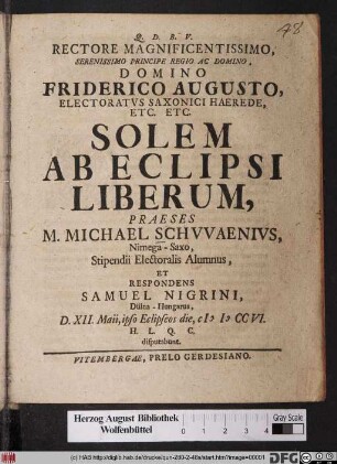 Rectore Magnificentissimo, Serenissimo ... Domino Friderico Augusto, Electoratvs Saxonici Haerede, Etc. Etc. Solem Ab Eclipsi Liberum, Praeses M. Michael Schvvaenivs, Nimega-Saxo ... Et Respondens Samuel Nigrini, Dülna-Hungarus, D. XII. Maii, ipso Eclipseos die, MDCCVI. H.L.Q.C. disputabunt