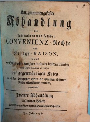 Kurzzusammengefaßte Abhandlung Von dem wahren und falschen Convenienz-Rechte Und Kriegs-Raison : sammt der Grund-Lehre vom Jure hostis in hostem infinito, und Jure licentiae in bello, auf gegenwärtigen Krieg, in wiefern Preußischer Seits die Gränzen sothaner Rechte überschritten worden, angewendet