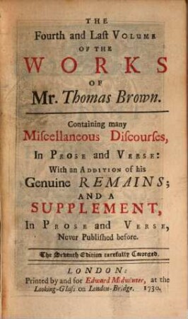 The Works Of Mr. Thomas Brown : Serious and Comical, In Prose and Verse. With his Remains, in Four Volumes Compleat. With The Life and Character Of Mr. Brown, And his Writings, by James Drake, M. D. ..., 4. Containing many Miscellaneous Discourses, In Prose and Verse ...