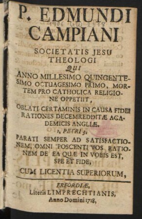 P. Edmundi Campiani Societatis Jesu Theologi Qui Anno Millesimo Quingentesimo Octuagesimo Primo, Mortem Pro Catholica Religione Oppetiit, Oblati Certaminis In Causa Fidei Rationes Decem redditæ Academicis Angliæ. I. Petri 3. Parati Semper Ad Satisfactionem, Omni Poscenti Vos Rationem De Ea Quæ In Vobis Est, Spe Et Fide