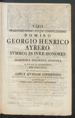 Viro Praenobilissimo Atqve Consvltissimo Domino Georgio Henrico Ayrero Svmmos In Ivre Honores Ab Academia Georgia Avgvsta D. XIV Avg. A. M DCC XXXVI. Ipsi Collatos Ex Animo Gratvlantvr Amici Qvidam Lipsienses