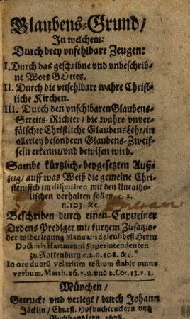 Glaubens-Grund, In welchem: Durch drey unfehlbare Zeugen: I. Durch das geschribne und unbeschribne Wort Gottes. II. Durch die unfehlbare wahre Christliche Kirchen. III. Durch den unfehlbaren Glaubens-Streits-Richter, die wahre unverfälschte Christliche GlaubensLehr, in allerley besondern Glaubens-Zweiffeln erkennt, und bewisen wird : Sambt kürtzlich-beygesetzten Außzug, auff was Weiß die gemeine Christen sich im disputiren mit den Uncatholischen verhalten sollen. c. 2. n. 103. &c.