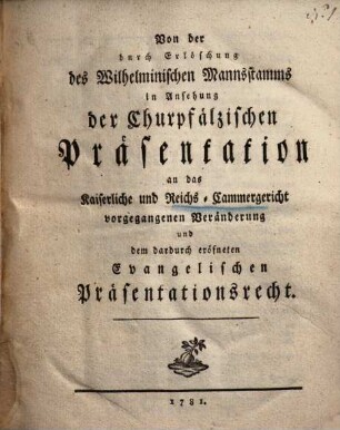 Von der durch Erlöschung des Wilhelminischen Mannsstamms in Ansehung der Churpfälzischen Präsentation an das Kaiserliche und Reichs-Cammergericht vorgegangenen Veränderung und dem dadurch eröfneten Evangelischen Präsentationsrecht