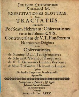 Johannis Christophori Kolhansi[i] M. Exercitationes Glotticae. Sive Tractatus : continens Poëticam Hebraeam: Observationes varias in Psalmum CXIX. Controversiam de V. T. Punctorum Hebraicorum Origine: item Observationes de Nomine Dei Tetragrammato: de Scheva & Vocalibus Hatephatis: de V. T. Germanica Lutheri Versione: de Novi Testamenti Hellenistica Lingua