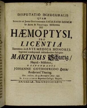 Disputatio Inauguralis Quam Indultu ac Iussu Gratiosissimae Facultatis Medicae In Alma & Perantiqua Hierana De Haemoptysi, Pro Licentia ... defendendam suscipiet Martinus Schurig/ Hayna-Misnicus, Respondente Johanne Gothofredo Horn/ Roslauiens. Thuring. Hor. consuet. die 4. Decembris Anno 1688. ...