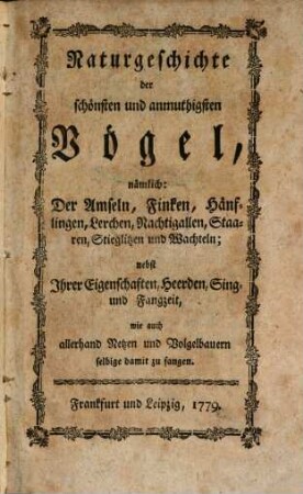 Naturgeschichte der schönsten und anmuthigsten Vögel : nämlich: Der Amseln, Finken, Hänflingen, Lerchen, Nachtigallen, Staaren, Stieglitzen und Wachteln; nebst ihrer Eigenschaften, Heerden, Sing- und Fangzeit, wie auch allerhand Netzen und Volgelbauern selbige damit zu fangen