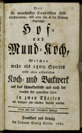 Der die vornehmsten Europäischen Höfe durchwanderte, und ganz neu in der Schweiz angelangte Hof- und Mund-Koch : Welcher mehr als 1500. Speisen nebst allem ersinnlichen Koch- und Backwerk auf das schmakhafteste und nach der neuesten Art zuzurichten lehret ; in zwey Theilen mit nöthigem und müzlichen Register versehen