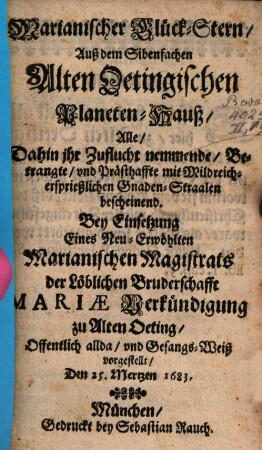 Marianischer Glück-Stern Auß dem Sibenfachen Alten Oetingischen Planeten-Hauß, Alle Dahin ihr Zuflucht nemmende Betrangte und Prästhaffte mit Mildreich-ersprießlichen Gnaden-Straalen bescheinend : Bey Einsetzung Eines Neu-Erwöhlten Marianischen Magistrats der Löblichen Bruderschafft Mariae Verkündigung zu Alten Oeting Offentlich allda und Gesangs-Weiß vorgestellt Den 25. Mertzen 1683