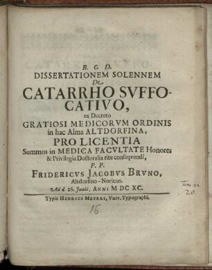 Dissertationem Solennem De Catarrho Suffocativo, ex Decreto Gratiosi Medicorum Ordinis in hac Alma Altdorfina, Pro Licentia Summos In Medica Facultate Honores & privilegia Doctoralia rite consequendi, P. P. Fridericus Jacobus Bruno, Altdorfino-Noricus. Ad d. 26. Iunii, Anni MDCXC.