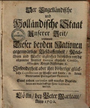 Der Engelländische und Holländische Staat Unserer Zeit : worinnen Dieser beyden Nationen gegenwärtige Beschaffenheit, Reichthum und Macht, ingleichen deroselben vor die allgemeine Freyheit Europæ abgefaste Consilia, Alliantzen, Kriegs-Rüstungen [et]c. Insonderheit aber ihre bisherige glückliche Expeditiones zu Wasser und Lande, in denen Niederlanden, Portugall und Spanien [et]c. Samt andern curieusen und neuesten Begebenheiten mit wahrhafftiger Feder beschrieben werden