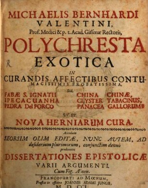 Michaelis Bernhardi Valentini, Prof. Medici & p. t. Acad. Gissenae Rectoris, Polychresta Exotica : In Curandis Affectibus Contumacissimis Probatissima, Scil. Fabae S. Ignatii China Chinae, Ipeca Cuanha Clyster Tabacinus, Pedra Del Porco Panacea Gallorum Ut Et Nova Herniarum Cura. Accedunt Seorsim Olim Editae, Nunc Autem, Ad desiderium plurimorum, conjunctim denuo prodeuntes Dissertationes Epistolicae Varii Argumenti. Cum Fig. Aeneis