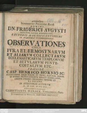 Avspiciis Serenissimi Principis Regi[i] Domini Dn. Friderici Avgvsti Elector. Saxon. Heredis. Etc. Rectoris Magnificentissimi In Academia Vitembergensi Observationes Circa Ivra Eleemosynarvm Et Aliarvm Collectarvm Ecclesiasticarvm Templorvm Et Betvlarvm Pentecostalivm Etc.