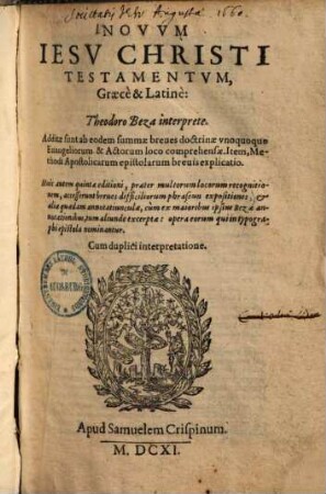 Novvm Iesv Christi Testamentvm, Graecè & Latinè : Additae sunt ab eodem summae breves doctrinae vnoquoque Euangeliorum & Actorum loco comprehensae ; Item, Methodi Apostolicarum epistolarum brevis explicatio ; Huic autem quintae editioni, praeter multorum locorum recognitionem, accesserunt breues difficiliorum phraseōn expositiones, & aliae quaedam annotatiunculae, cùm ex maioribus ipsius Bezae annotationibus, tum aliunde excerptae: opera eorum qui in typographi epistola nominantur ; Cum duplici interpretatione
