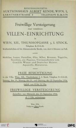 Freiwillige Versteigerung einer vornehmen Villen-Einrichtung in Wien, XII., Thunhofgasse 3, I. Stock., Telephon R-33-0-20, Straßenbahnlinie 62 bis Altmannsdorfer Straße, von dort 6 Minuten zu Fuß : Mobiliar, Luster, Porzellan, Glas, Silber, Bronzen, Teppiche, Textilien, ein Piano, Vitrinenobjekte usw., Gemälde Wiener und Deutscher Meister ; freiwillige Versteigerung dortselbst: 23. September 1936