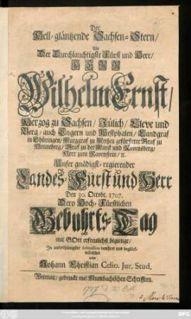 Der hell-gläntzende Sachsen-Stern, Als Der Durchlauchtigste Fürst und Herr, Herr Wilhelm Ernst, Herzog zu Sachsen, Jülich, Cleve und Berg, ... Unser gnädigst-regierender Landes-Fürst und Herr Den 30. Octobr. 1707. Dero Hoch-Fürstlichen Gebuhrts-Tag mit Gott erfreulichst begienge, Jn unterthänigster Submission verehret und beglückwünschet von Johann Christian Celio. Jur. Stud.