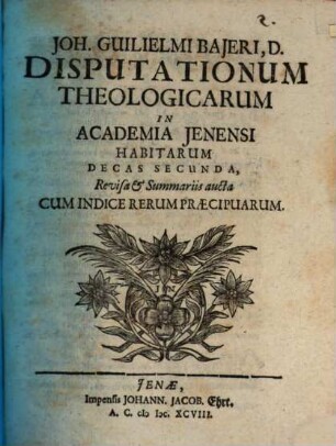Joh. Guilielmi Bajeri, D. Disputationum Theologicarum In Academia Jenensi Habitarum Decas ... : Revisa & Summariis aucta cum Indice Rerum praecipuarum, 2
