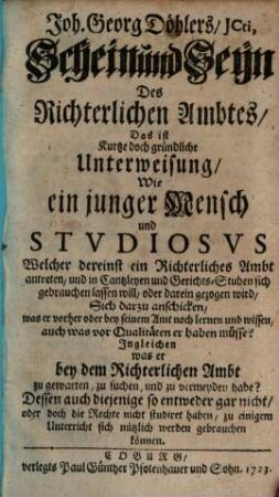Joh. Georg Döhlers, JCti, Schein und Seyn Des Richterlichen Ambtes, Das ist Kurtze doch gründliche Unterweisung, Wie ein junger Mensch und Stvdiosvs Welcher dereinst ein Richterliches Ambt antreten ... will ... Sich darzu anschicken, was er vorher oder bey seinem Amt noch lernen und wissen ... müsse : Jngleichen was er bey dem Richterlichen Ambt zu gewarten, zu suchen und zu vermeyden habe? ...