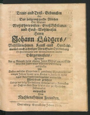 Traur- und Trost-Gedancken über Das seelige und sanffte Ableiben Des Weyland WohlEhrenvesten/ GroßAchtbaren und Hoch-Wohlweisen Herrn Johann Lüdgers/ Wohlfürnehmen Kauff- und Handelsmanns/ auch allhiesiger Alten Stadt Quedlinburg Hochverordneten und Wohlverdienten ältesten Bürgermeisters : Welcher Am 14. Novemb. dieses 1685sten Jahrs ... im 90sten Jahre seines Alters ... entschlaffen Als Dessen entseelter Cörper dem 22. gemeldeten Monats in sein ... Ruhekämmerlein beygesetzet werden solte Mitleidend geführet Und zu des seelig Verstorbenen immerwärenden Andencken/ der Hochbetrübten Frau Witben aber zur Christlichen Zufriedenheit entworffen