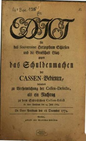 Edict für das Souveraine Herzogthum Schlesien und die Grafschaft Glatz gegen das Schuldenmachen der Cassen-Bedienten, besonders zu Verheimlichung der Cassen-Defecte, als ein Nachtrag zu dem Schlesischen Cassen-Edict 24 Julii 1769. : De Dato Potsdam den 18 December 1774.
