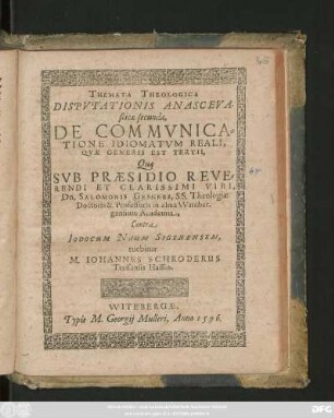 THEMATA THEOLOGICA || DISPVTATIONIS ANASCEVA-||sticae secundae,|| DE COMMVNICA=||TIONE IDIOMATVM REALI,|| QVAE GENERIS EST TERTII,|| Quae || SVB PRAESIDIO ... || Dn. SALOMONIS GESNERI, SS. Theologiae || Doctoris & Professoris in alma VViteber-||gensium Academia,|| Contra || IODOCUM NAUM SIGENENSEM,|| tuebitur || M. IOHANNES SCHRODERUS || Treisensis Hassus.||