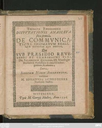 THEMATA THEOLOGICA || DISPVTATIONIS ANASCEVA-||sticae secundae,|| DE COMMVNICA=||TIONE IDIOMATVM REALI,|| QVAE GENERIS EST TERTII,|| Quae || SVB PRAESIDIO ... || Dn. SALOMONIS GESNERI, SS. Theologiae || Doctoris & Professoris in alma VViteber-||gensium Academia,|| Contra || IODOCUM NAUM SIGENENSEM,|| tuebitur || M. IOHANNES SCHRODERUS || Treisensis Hassus.||