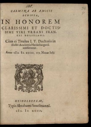 CARMINA AB AMICIS || SCRIPTA,|| IN HONOREM || CLARISSIMI ET DOCTIS-||SIMI VIRI VRBANI FRAN-||CII DELITIANI.|| Cùm ei Titulus I. V. Doctoris in || illustri Academia Heidelbergensi || conferretur.|| Anno M.D.XCIII. III. Nonas Iulij.||