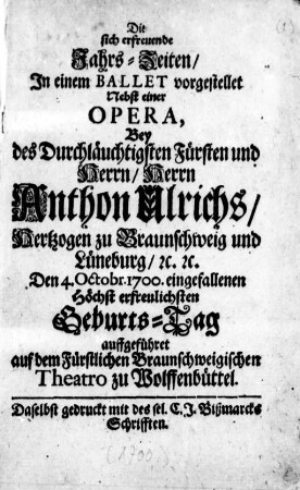 Die sich erfreuende Jahrs-Zeiten : In einem Ballet vorgestellet ; Nebst einer Opera, Bey des ... Herrn Anthon Ulrichs, Hertzogen zu Braunschweig und Lüneburg ... den 4. Octobr. 1700 eingefallenen ... Geburts-Tag auffgeführet auf dem Fürstlichen Braunschweigischen Theatro zu Wolffenbüttel