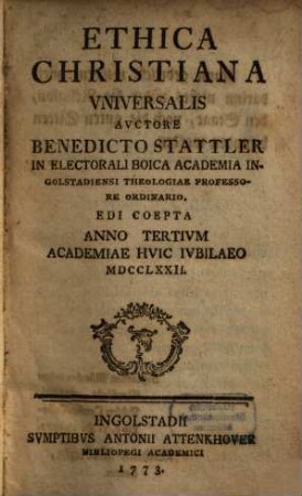 Ethica Christiana Vniversalis : Avctore Benedicto Stattler In Electorali Boica Academia Ingolstadiensi Theologiae Professore Ordinario. Edi Coepta Anno Tertivm Academiae Hvic Ivbilaeo MDCCLXXII.