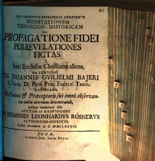 Dissertationem Theologico-Historicam De Propagatione Fidei Per Revelationes Fictas a Praxi Ecclesiae Christianae aliena, Sub Praesidio Dn. Johannis Guilielmi Baieri S. Theol. D. ... publicae ventilationi sistit Auctor Et Respondens M. Johannes Leonhardus Rösnerus Altdorffio-Noricus. d. XIX. Decembris A.C. MDCLXXXVI.