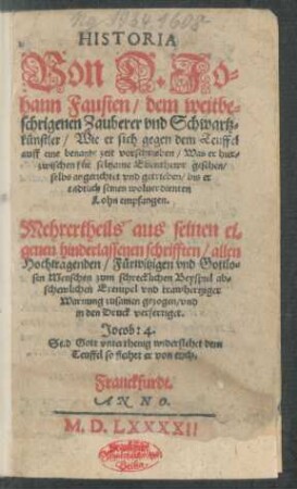HISTORIA || Von D. Jo=||hann Fausten, dem weitbe=||schrigenen Zauberer vnd Schwartz=||künstler, Wie er sich gegen dem Teuffel auff eine benante zeit vorschrieben, Was er hier=||zwischen für seltzame || Ebenthewr gesehen,|| ... vnd getrieben, bis er || endtlich seinen woluerdienten || Lohn empfangen.|| Mehrertheils aus seinen ei=||genen hinderlassenen schrifften ... || zusammen gezogen, vnd || in den Druck verfertiget.|| ... ||