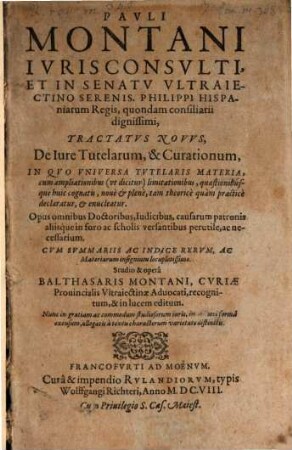 Pauli Montani Iuris Consulti, Et In Senatu Ultraiectino Serenis. Philippi Hispaniarum Regis, quondam consiliarii dignissimi, Tractatus Novus, De Iure Tutelarum, & Curationum : In Quo Universa Tutelaris Materia, cum ampliationibus (ut dicitur) limitationibus ... declaratur, & enucleatur ... Cum Summariis Ac Indice Rerum ...