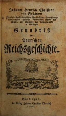 Johann Henrich Christian von Selchow Königlich-Großbritannischen Churfürstlichen Braunschweig-Lüneburgischen Hofraths, ordentlichen Lehrers der Rechte, und Beysitzers der Juristenfacultät zu Göttingen Grundriß der Teutschen Reichsgeschichte