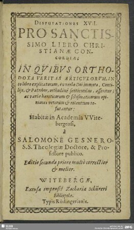 Disputationes XVII. Prosanctissimo Libro Christianae Concordiae$dInquibus Orthodoxa Veritas Articulorum, In eo libro explicatorum, ex verbo Dei immoto, Conciliis, & Patribus, orthodoxe sentientibus, asseritur ... : Habitae in Academia Witebergensi, a Salomone Gesnero, S. S. Theologiae Doctore, & Professore publico