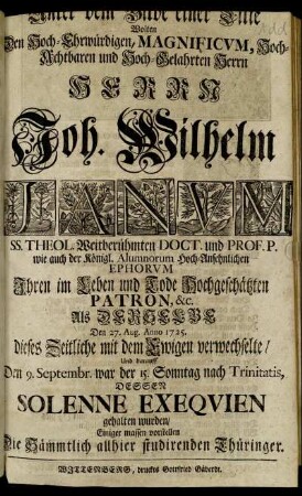 [...] dem Bilde einer Lilie Wolten Den Hoch-Ehrwürdigen, Magnificum, Hoch-Achtbaren und Hoch-Gelahrten Herrn Herrn Joh. Wilhelm Janum SS. Theol. Weitberühmten Doct. und Prof. P. wie auch der Königl. Alumnorum Hoch-Ansehnlichen Ephorum Ihren im Leben und Tode Hochgeschätzten Patron, &c. Als Derselbe Den 27. Aug. Anno 1725. dieses Zeitliche mit dem Ewigen verwechselte, Und darauff Den 9. Septembr. war der 15. Sonntag nach Trinitatis, Dessen Solenne Exequien gehalten wurden, Einiger massen vorstellen Die Sämmtlich allhier studirenden Thüringer