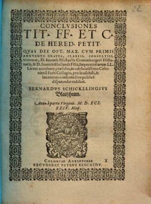 CONCLVSIONES TIT. FF. ET C. DE HERED. PETIT. QVAS DEI OPT. MAX. CVM PRIMIS ANNVENTE GRATIA, CLARISS. CONSVLTISS. virorum, D. Ioannis Michaëlis Cronenburgeri Dictatoris, & D. Ioannis Hollandt Fisci, Imperatoriarum LL. Licent. accedente praesidio, in celebratissimo Coloniensi Iuris Collegio, pro laudabili, & inueterata consuetudine publicè disputandas exhibet. BERNARDVS SCHICKELINGIVS Blaitzheim. Anno ... M.D.XCI. XXIV. Maij.