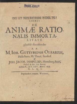Theses De Animae Rationalis Immortalitate ... discutiendas P.P. M. Joh. Gottfridus Olearius, Hala-Saxo, SS. Theol. Studios. & Joh. Jacob. Dimpelius, Hertzberg. Saxo, Philos. & Art. Lib. Baccal. : Lipsiae, ad d. XXVI. Martii, 1656. ...