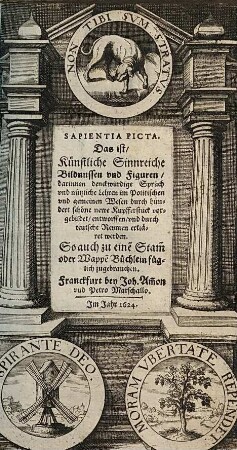 Sapientia Picta. Das ist, Künstliche Sinnreiche Bildnussen vnd Figuren : darinnen denckwürdige Sprüch vnd nützliche Lehren im Politischen vnd gemeinen Wesen durch hundert schöne newe Kupfferstück vorgebildet, entworffen, vnd durch teutsche Reymen erkläret werden. So auch zu einẽ Stam̃ oder Wappẽ Büchlein füglich zugebrauchen