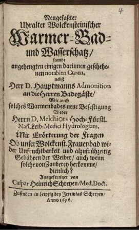 Neugefaßter Uhralter Wolckensteinischer Warmer-Bad- und Wasserschatz : sambt angehengten einigen darinnen geschehenen notablen Curen, nebst Herr D. Hauptmanns Admonition an die Herren Badegäste/ Wie auch solches Warmenbades neue Befestigung Wider Herrn D. Melchiors ... Hydrologiam ; Mit Erörterung der Fragen Ob unser Wolkenst. Frauenbad wider Unfruchtbarkeit und allzufrühzeitig Gebähren der Weiber ... dienlich?