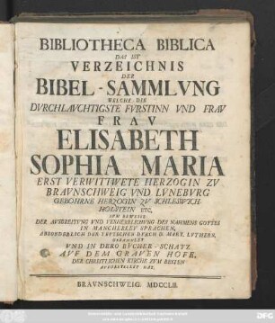 Bibliotheca Biblica Das ist Verzeichnis Der Bibel-Sammlvng Welche Die Dvrchlavchtigste Fv̈rstinn Vnd Frav Frav Elisabeth Sophia Maria Erst VerwittweteHerzogin Zv Bravnschweig Vnd Lv̈neburg Gebohrne Herzogin Zv Schleswich-Holstein Etc. Zvm Beweise Der Avsbreitvng Vnd Verherrlichvng Des Nahmens Gottes In Mancherley Sprachen, Absonderlich Der Tevtschen Dvrch D. Mart. Lvthern, Gesammlet Vnd In Dero Bvcher-Schatz Avf Dem Graven Hofe, Der Christlichen Kirche Zvm Besten Avfgestellet Hat