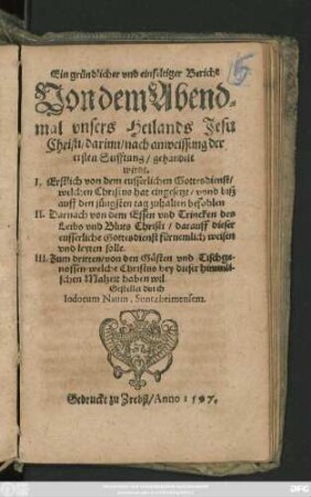 Ein gründlicher vnd einfeltiger Bericht || Von dem Abend=||mal vnsers Heilands Jesu || Christi/ darinn ... || gehandelt || wirdt.|| I. Erstlich von dem eusserlichen Gottesdienst/|| welchen Christus hat eingesetzt ... || II. Darnach von dem Essen vnd Trincken des || Leibs vnd Bluts Christi ... || III. Zum dritten/ von den Gästen vnd Tischge-||nossen/ welche Christus bey dieser himmli-||schen Malzeit haben wil.|| Gestellet durch || Iodocum Naum, Suntzheimensem.||