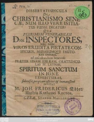 Dissertatiuncula De Christianismo Senecae, Num Illo Vere Initiatus Fuisse Dicatur? : Qua Plurimum Venerabileis Dnn. Inspectores, Nec Non Viros Erudita Pietate Conspicuos, Musarumque Fautores Omneis, ad auscultandum benevole Praeter Unam Ebraeam, Oratiunculas IV. Latinas, Spiritum Sanctum In Igne Exhibituras, submisse, perquam officiose & humanissime Invitat M. Joh. Fridericus Köber/ Illustris Ruthenei Rector