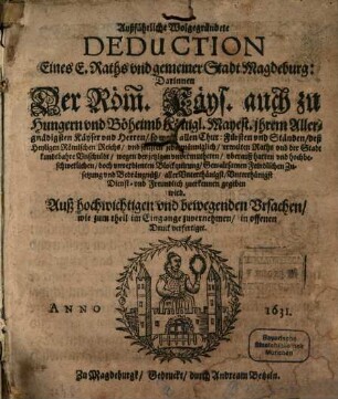 Außführliche Wolgegründete Deduction Eines E. Raths vnd gemeiner Stadt Magdeburg: Darinnen Der Röm. Käys. auch zu Hungern vnd Böheimb Königl. Mayest. ... so wohl allen Chur: Fürsten vnd Ständen, deß Heyligen Römischen Reichs ... ermelten Raths vnd der Stadt kundtbahre Vnschuldt, wegen der jetzigen ... Blockquirung ... vnd Bedrängnüß ... zuerkennen gegeben wird : Auß hochwichtigen vnd bewegenden Vrsachen, wie zum theil im Eingange zuvernehmen, in offenen Druck verfertiget